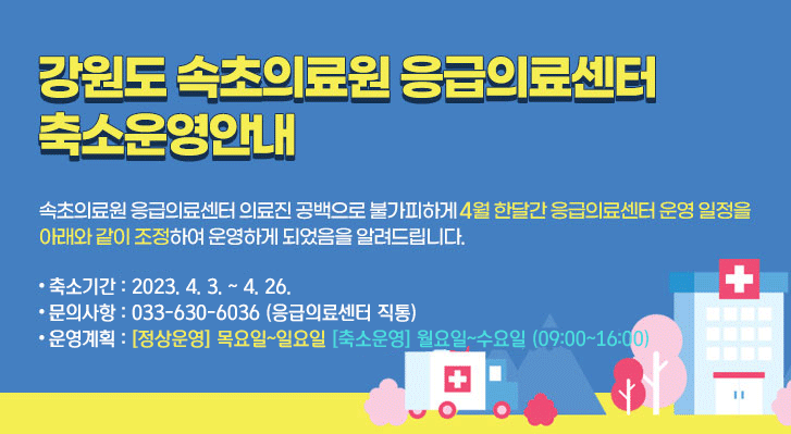 강원도 속초의료원 응급의료센터 축소운영안내
속초의료원 응급의료센터 의료진 공백으로 불가피하게 2월 한달간 응급의료센터 운영 일정을 아래와 같이 조정하여 운영하게 되었음을 알려드립니다.
● 축소 기간 : 2023. 2. 1. ~ 3. 31.
● 문의 사항 : 033-630-6036
● 운영 계획 : [정상운영] 목요일~일요일 [축소운영]월요일~수요일(09:00~16:00)