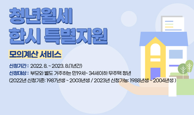 청년월세 한시 특별지원
모의계산 서비스
신청기간 :  2022. 8. ~ 2023. 8.(1년간)
신청대상 :  부모와 별도 거주하는 만19세~ 34세이하 무주택 청년
(2022년 신청기준: 1987년생 ~ 2003년생 / 2023년 신청가능: 1988년생 ~ 2004년생 )​ 