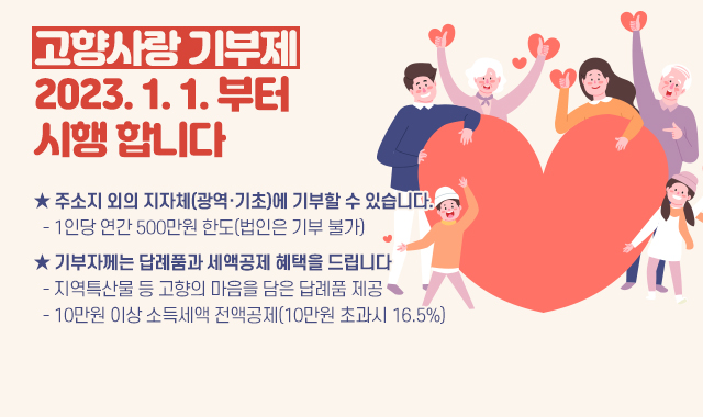 고향사랑 기부제 2023. 1. 1. 부터  시행 합니다
★ 주소지 외의 지자체(광역·기초)에 기부할 수 있습니다.
  - 1인당 연간 500만원 한도(법인은 기부 불가)
★ 기부자께는 답례품과 세액공제 혜택을 드립니다
  - 지역특산물 등 고향의 마음을 담은 답례품 제공
  - 10만원 이상 소득세액 전액공제(10만원 초과시 16.5%)