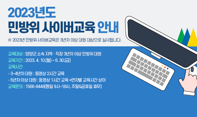 2023년도 민방위 사이버교육 안내
※ 2023년 민방위 사이버교육은 3년차 이상 대원 대상으로 실시됩니다.

교육대상 : 양양군 소속 지역 · 직장 3년차 이상 민방위 대원
교육기간 : 2023. 4. 10.(월) ~ 6. 30.(금)
교육시간
- 3~4년차 대원 : 동영상 2시간 교육
- 5년차 이상 대원 : 동영상 1시간 교육 *연차별 교육시간 상이
교육문의 : 1566-8448(평일 9시~18시, 주말&공휴일 휴무)
