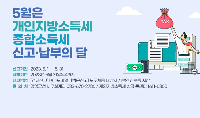 5월은  개인지방소득세·종합소득세  신고·납부의 달
신고기간 : 2023. 5. 1. ∼ 5. 31.
납부기한 : 2023년 5월 31일(수)까지 
신고방법 : [전자신고] PC·모바일   [방문신고] 모두채움 대상자 / 본인 신분증 지참
문  의  처 : 양양군청 세무회계과 033-670-2786 / 개인지방소득세 상담 콘센터 1611-6800