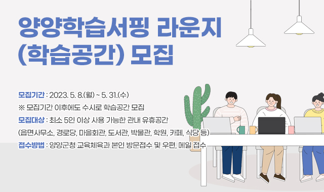 양양학습서핑 라운지 (학습공간) 모집
모집기간 : 2023. 5. 8.(월) ~ 5. 31.(수)
※ 모집기간 이후에도 수시로 학습공간 모집
모집대상 : 최소 5인 이상 사용 가능한 관내 유휴공간 
(읍면사무소, 경로당, 마을회관, 도서관, 박물관, 학원, 카페, 식당 등)
접수방법 : 양양군청 교육체육과 본인 방문접수 및 우편, 메일 접수
