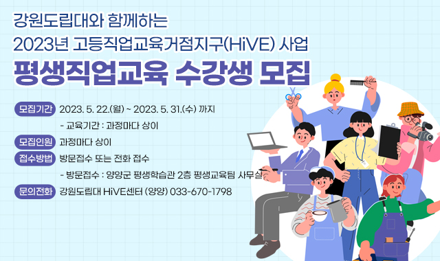 강원도립대와 함께하는
2023년 고등직업교육거점지구(HiVE) 사업 
평생직업교육 수강생 모집
○ 모집기간 : 2023. 5. 22.(월) ~ 2023. 5. 31.(수) 까지

   - 교육기간 : 과정마다 상이

 ○ 모집인원 : 과정마다 상이

 ○ 접수방법 : 방문접수 또는 전화 접수

   - 방문접수 : 양양군 평생학습관 2층 평생교육팀 사무실

 ○ 문의전화 : 강원도립대 HiVE센터 (양양) 033-670-1798
