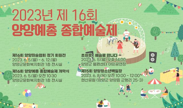 2023년 제 16회  양양예총 종합예술제
제16회 양양미술협회 정기 회원전​
2023. 6. 5.(월) ~ 6. 12.(월) 
양양군문화복지회관 1층 전시실
제16회 양양예총 종합예술제 개막식
2023. 6. 5.(월) 오전 10:30
양양군문화복지회관 1층 전시실
초하愛, 예술로 만나다
2023. 6. 5.(월) 오후 14:00 
양양군 웰컴센터 야외공연장
제15회 양양청소년백일장
2023. 6. 8.(목) 오전 10:00 ~ 12:00
현산공원 (양양군 양양읍 군행리 25-3)