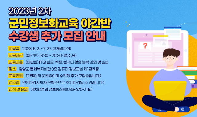 2023년 2차 군민정보화교육 야간반 수강생 추가 모집​​ 안내
● 교육일 : 2023.05.02. ~ 07.27. (3개월과정)
● 교육시간 : (야간반) 18:30 ~ 20:30 (월,수,목)
● 교육내용 : (야간반) ITQ 한글, 엑셀, 컴퓨터 활용 능력 강의 및 실습
● 장소 : 양양군 문화복지회관 3층 컴퓨터 정보교실 제1교육장
● 교육인원 : 12명(현재 운영중이며 수강생 추가 모집중입니다.)
● 접수일 : 인원마감시까지(선착순으로 조기 마감될 수 있습니다.)
● 신청 및 문의 : 자치행정과 정보통신팀(033-670-2116)