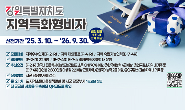 2025~26년 강원특별자치도 지역특화형 비자
신청기간:2025.3.10~2026.9.30.
모집대상:지역우수인재(F-2-R0)/지역 재외동포(F-4-R)/지역 숙련기능인력(E-7-4R)
배정인원:(F-4-R)229명/(E-7-4R)E-7-4배정인원(83명) 내 운영
추천요건:(F-2-R)국내 전문학사 이상 또는 전년도 소득 GNI70%이상/한국어능력 4급 이상/인구감소지역내 거주 등
(E-7-4R)연봉 2,600만원 이상 및 2년 이상 근로계약/한국어능력 2급 이상/인구감소(관심)지역 내 거주 등
신청방법:시군 담당부서에 접수
문의처:도 지역서멸대응정책관실 및 시군 담당부서