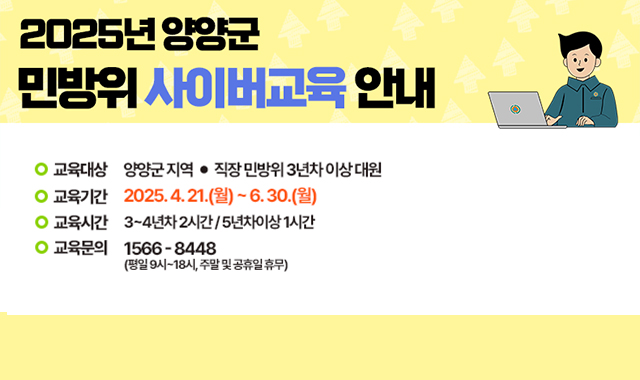 2025년 양양군 민방위 사이버교육 안내
교육대상:양양군 지역/직장 민방위 3년차 이상 대원
교육기간:2025.4.21.(월)~6.30.(월)
교육시간:3~4년차 2시간/5년차이상 1시간
교육문의:1566-8448(평일9시~18시, 주말 및 공휴일 휴무)