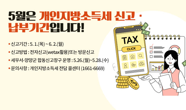 5월은 개인지방소득세 신고· 납부기간입니다!
● 신고기간 : 5. 1.(목) ~ 6. 2.(월)
● 신고방법 : 전자신고(wetax활용)또는 방문신고
● 세무서-양양군 합동신고창구 운영 : 5.26.(월)~5.28.(수)
● 문의사항 : 개인지방소득세 전담 콜센터 (1661-6669)​ 