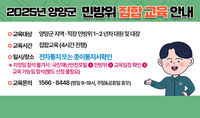 2025년 양양군 민방위 집합 교육 안내
- 교육대상 : 양양군 지역 · 직장 민방위 1~2년차 대원 및 대장
- 교육시간 : 집합교육(4시간진행)
- 일시/장소 : 전자통지 또는 종이통지서 확인
※지정일 참석 불가시 : 국민재난안전포털 > 민방위 > 교육일정 확인 > 교육 가능일참석(별도 신청 불필요)
- 교육문의 : 1566-8448(평일 9- 18시, 주말&공휴일 휴무)