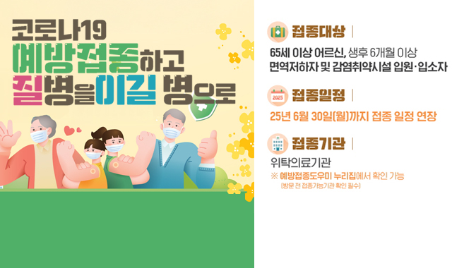 코로나 19 예방접종하고 질병을 이길 병으로 
접종대상 : 65세 이상 어르신,생후 6개월 이상 면역저하자 및 감염취약시설 입원·입소자
접종일 : 25년 6월 30일(월)까지 접종 일정 연장
접종기관 : 위탁의료기관 ※예방접종도우미 누리집에서 확인 가능(방문 전 접종가능기관 확인 필수)