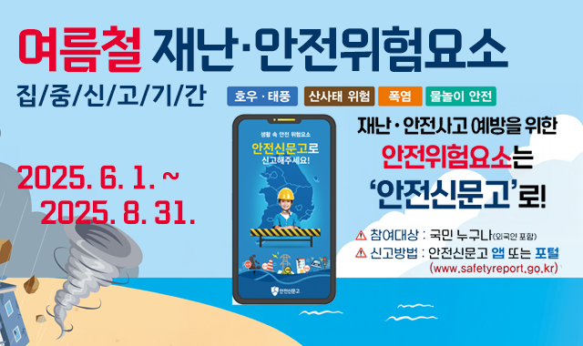여름철 재난·안전위험요소 집중신고기간
호후·태풍/ 산사태 위험/폭염/물놀이 안전
2025.6.1.~2025.8.31.
재난·안전사고 예방을 위한 안전휘험요소는 안전신문고로!
참여대상:국민 누구나(외국인 포함)
신고방법 : 안전신문고 앱 또는 포털(www.safetyreport.co.kr)