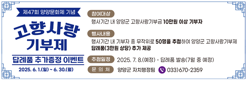 제47회 양양문화제 기념
고향사랑기부제
답례품 추가증정 이벤트
2025. 6. 1.(일) ~ 6. 30.(월)
참여대상 : 행사기간 내 양양군 고향사랑기부금 10만원 이상 기부자
행사내용 : 행사기간 내 기부자 중 무작위로 50명을 추첨하여 양양군 고향사랑기부제 답례품(3만원 상당) 추가 제공
추첨일정 : 2025. 7. 8.(예정) -답례품 발송(7월 중 예정)
문의처 : 양양군 자치행정팀 033)670-2359