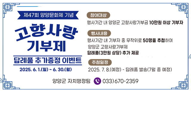 제47회 양양문화제 기념
고향사랑기부제
답례품 추가증정 이벤트 
2025. 6. 1.(일) ~ 6. 30.(월)

참여대상 : 행사기간 내 양양군 고향사랑기부금 10만원 이상 기부자
행사내용 : 행사기간 내 기부자 중 무작위로 50명을 추첨하여 양양군 고향사랑기부제 답례품(3만원 상당) 추가 제공
추첨일정 : 2025. 7. 8.(예정) -답례품 발송(7월 중 예정)
문의처 : 양양군 자치행정팀 033)670-2359