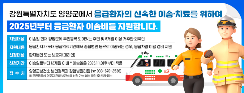 강원특별자치도 양양군에서 응급환자의 신속한 이송·치료를 위하여 2025년부터 응급환자 이송비를 지원합니다.
지원대상 : 이송일 현재 양양군에 주민등록 되어있는 주민 및 6개월 이상 거주한 외국인
지원내용 : 응급환자가 도내 응급의료기관에서 종합병원 등으로 이송되는 경우, 응급차량 이용 경비 지원
신청대상 : 환자본인 또는 보호자(대리인)
신청기간 : 이송일로부터 12개월 이내 *이송일은 2025.1.1.이후부터 적용
접수처 : 양양군보건소 보건정책과 감염병관리팀(033-670-2536)
※주민등록상 거주지 관할 보건소에 신청 가능 여부 확인 후 신청·접수
