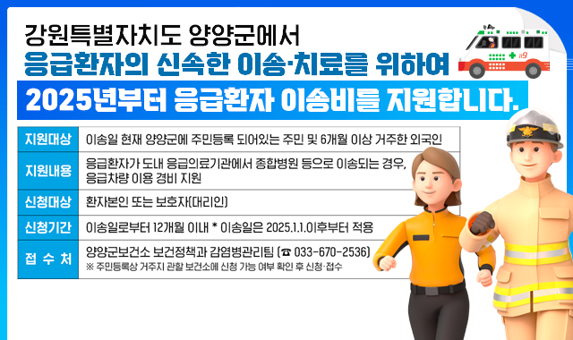 강원특별자치도 양양군에서 응급환자의 신속한 이송·치료를 위하여 2025년부터 응급환자 이송비를 지원합니다.
지원대상 : 이송일 현재 양양군에 주민등록 되어있는 주민 및 6개월 이상 거주한 외국인
지원내용 : 응급환자가 도내 응급의료기관에서 종합병원 등으로 이송되는 경우, 응급차량 이용 경비 지원
신청대상 : 환자본인 또는 보호자(대리인)
신청기간 : 이송일로부터 12개월 이내 *이송일은 2025.1.1.이후부터 적용
접수처 : 양양군보건소 보건정책과 감염병관리팀(033-670-2536)
※주민등록상 거주지 관할 보건소에 신청 가능 여부 확인 후 신청·접수
