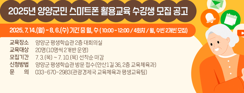 2025년 양양군민 스마트폰 활용교육 수강생 모집 공고
1. 교육기간: 2025. 7. 14.(월) ~ 8. 6.(수) 기간 중 월, 수
- 10:00 ~ 12:00 / 4회차 / 월, 수반 2개반 모집
2. 교육장소: 양양군 평생학습관 2층 대회의실
3. 교육대상: 20명(10명씩 2개반 운영)
4. 모집기간: 7. 3.(목) ~ 7. 10.(목) 선착순 마감
5. 신청방법: 양양군 평생학습관 방문 접수(안산1길 36, 2층 교육체육과)
6. 문의: 033-670-2983(관광경제국 교육체육과 평생교육팀)