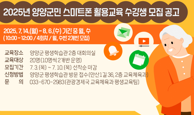 2025년 양양군민 스마트폰 활용교육 수강생 모집 공고
1. 교육기간: 2025. 7. 14.(월) ~ 8. 6.(수) 기간 중 월, 수 
   - 10:00 ~ 12:00 / 4회차 / 월, 수반 2개반 모집 
2. 교육장소: 양양군 평생학습관 2층 대회의실
3. 교육대상: 20명(10명씩 2개반 운영)
4. 모집기간: 7. 3.(목) ~ 7. 10.(목) 선착순 마감
5. 신청방법: 양양군 평생학습관 방문 접수(안산1길 36, 2층 교육체육과)
6. 문의: 033-670-2983(관광경제국 교육체육과 평생교육팀)​ 