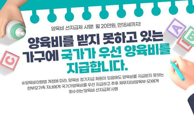 양육비 선지급제 시행! 월 20만워느 만18세까지!
양육비를 받지 못하고 있는 가구에
국가가 우선 양육비를 지급합니다.
※양육비이행법 개정에 따라, 양육비 정기지급 채원이 있음에도 양육비를 지급받지 못하는 한부모가족 자녀에게 국가가양육비를 우선 지급하고 추후 채무자(비양육부·모)에게 회수하는'양육비 선지급제'시행 (2025.7.1.)
