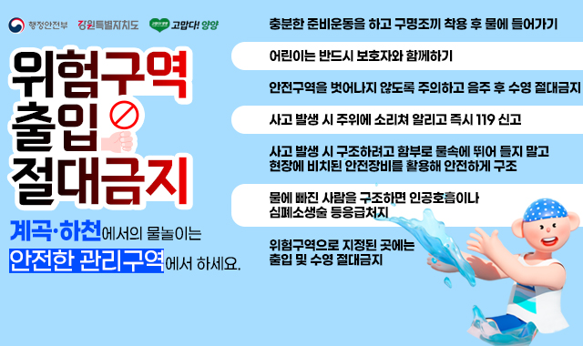 제목	행정홈페이지 메인알림창 등록요청	등록일	2025-07-18 오전 8:57:13
이름	양희성 hsyj224@korea.kr	전화번호	033-670-2462	IP	211.253.82.243
* 이미지 없음

* 게시기간: ~9.30.까지

* 내용

 

계곡ㆍ하천에서의 물놀이는 안전한 관리구역에서 하세요, 위험구역 출입 절대금지

 

○ 물놀이 행동요령

- 충분한 준비운동을 하고 구명조끼 착용 후 물에 들어가기

- 어린이는 반드시 보호자와 함께하기

- 안전구역을 벗어나지 않도록 주의하고 음주 후 수영 절대금지

- 사고 발생 시 주위에 소리쳐 알리고 즉시 119 신고

- 사고 발생 시 구조하려고 함부로 물속에 뛰어 들지 말고 현장에 비치된 안전장비를 활용해 안전하게 구조

- 물에 빠진 사람을 구조하면 인공호흡이나 심폐소생술 등 응급처지

- 위험구역으로 지정된 곳에는 출입 및 수영 절대금지