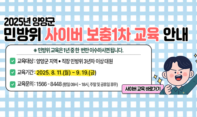 2025년 양양군 민방위 사이버 보충1차 교육 안내
민방위 교육은 1년 중 한번만 이수하시면 됩니다.
교육대상 : 양양군 지역, 직장 민방위 3년차 이상 대원
교육기간 : 2025.8.11.(월)~9.19.(금)
교육문의 : 1566-8448(평일 09시 ~ 18시, 주말 및 공휴일 휴무)

