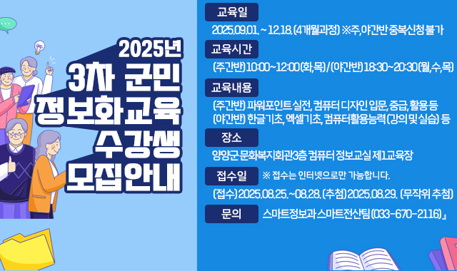 『2025년 3차 군민정보화교육 수강생 모집​​ 안내

●교육일:2025.09.01. ~ 12.18.(4개월과정) ※주,야간반 중복신청 불가

●교육시간:(주간반)10:00~12:00(화,목)/(야간반)18:30~20:30(월,수,목)

●교육내용:(주간반) 파워포인트 실전, 컴퓨터 디자인 입문, 중급, 활용 등

(야간반) 한글기초, 엑셀기초, 컴퓨터활용능력(강의 및 실습) 등

●장소:양양군 문화복지회관3층 컴퓨터 정보교실 제1교육장

●접수일:(접수)2025.08.25.~08.28.(추첨)2025.08.29. (무작위 추첨)

●문의:스마트정보과 스마트전산팀(033-670-2116)』