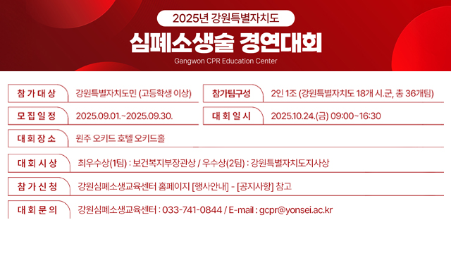 2025년 강원특별자치도 심폐소생술 경연대회 Gangwon CPR Education Center 참가대상 : 강원특별자치도민(고등학생이상) 모집일정 : 2025.09.01.~2025.09.30. 대회장소 : 원주 오키드 호텔 오키드홀 대회시상 : 최우수상(1팀) 보건복지부장관상 / 우수상(2팀):강원특별자치도지사상 참가신청 : 강원심폐소생교육센터 홈페이지 [행사안내]-[공지사항]참고 대회문의 : 강원심폐소생교육센터:033-741-0844 / E-mail: gcpr@yonsei.ac.kr 참가팀구성 : 2인1조(강원특별자치도 18개 시·군,총36개 팀) 대회일시 : 2025.10.24.(금) 09:00~16:30 보건복지부/강원특별자치도/원주세브란스기독병원/강원심폐소생교육센터