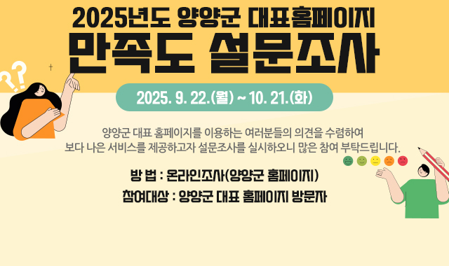 양양군 대표 홈페이지를 이용하는 여러분들의 의견을 수렴하여 보다 나은 서비스를 제공하고자 설문조사를 실시하오니 많은 참여 부탁드립니다.​

    2025년도 양양군 대표홈페이지 만족도 설문조사」

• 기 간 : 2025. 9. 22.(월) ~ 10. 21.(화)



• 방 법 : 온라인조사(양양군 홈페이지)

 


 • 참여대상 : 양양군 대표 홈페이지 방문자 