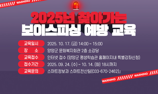 『2025년 찾아가는 보이스피싱 예방 교육

● 교육일시 : 2025. 10. 17. (금) 14:00 ~ 15:00

● 장    소 : 양양군 문화복지회관 2층 소강당

● 교육접수 : 인터넷 접수 (양양군 평생학습관 홈페이지내 특별강좌신청)

● 접수기간 : 2025. 09. 24. (수) ~ 10. 14. (화) 18시까지​

● 교육문의 : 스마트정보과 스마트전산팀(033-670-2462)』