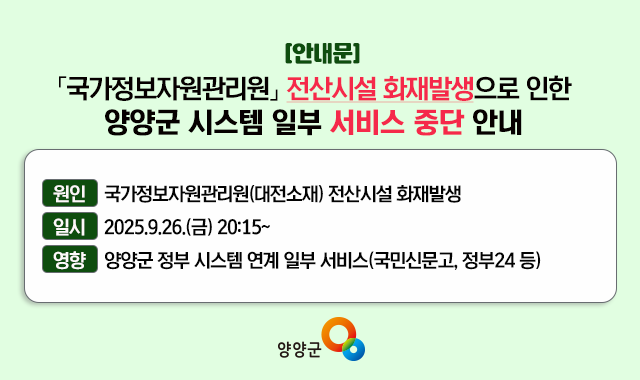 국가정보자원관리원 전산시설 화재발생으로 인한 양양군 시스템 일부 서비스 중단 안내 원인 : 국가정보자원관리원(대전소재) 전산시설 화재발생 일시 : 2025.9.26.(금) 20:15 ~ 영향 : 행정안전부 간편인증 및 주민망 등의 시스템 연계 일부 서비스(국민신문고, 정부24, 무인민원발급기 등)
