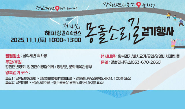 제4회 해파랑길44코스 몽돌소리길 걷기행사
일시 : 2025.11.1.(토) 10:00~13:00
집결장소 : 설악해변 백사장
행사내용 : 왕복걷기/비치요가/공연/양양비치마켓 등
주관/후원 : 강현면번영회, 강현면이장협의회 / 양양군, 문화체육관광부
문의 : 강현면사무소(033-670-2660)

왕복걷기 코스
코스1 : 설악산(후진항) > 정암해변(헤밍워이파크) > 강현면사무소(왕복5.4km, 100분 요소)
코스2 : 설악해변 > 낙산사일주문 > 해수관음상(왕복4.8km, 90분 요소)