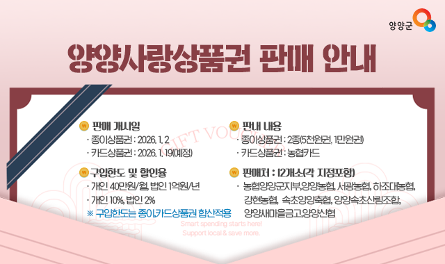▢ 판매 개시일
  ○ 종이상품권 : 2026. 1. 2
  ○ 카드상품권 : 2026. 1. 19(예정)
▢ 판내 내용
  ○ 종이상품권 : 2종(5천원권, 1만원권)
  ○ 카드상품권 : 농협카드
▢ 구입한도 및 할인율
  ○ 개인 40만원/월, 법인 1억원/ 년
  ○ 개인 10%, 법인 2%
    ※ 구입한도는 종이,카드상품권 합산적용/ 할인율 : 
▢ 판매처 : 12개소(각 지점포함)
   농협양양군지부,양양농협,서광농협,하조대농협,강현농협,
   속초양양축협,양양속초산림조합,양양새마을금고,양양신협