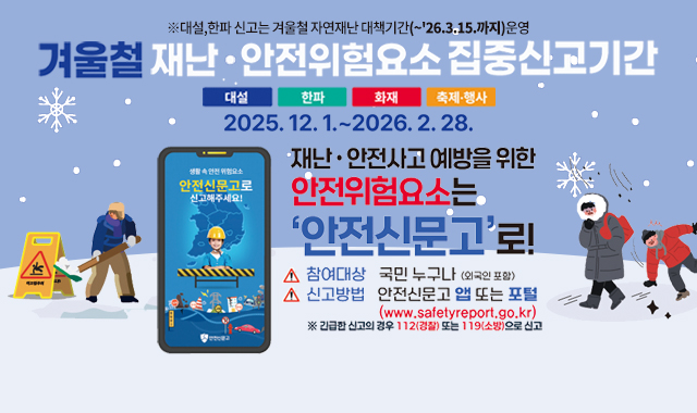 겨울철 재난·안전위험요소 집중신고기간 
대설/한파/화재/축제·행사
2025.12.1.~2026.2.28.
※대설,한파 신고는 겨울철 자연재난 대책기간(~'26.3.15.까지)운영

재난·안전사고 예방을 위한 안전휘험요소는 '안전신문고'로!
참여대상:국민 누구나(외국인 포함) / 신고방법 : 안전신문고 앱 또는 포털 (www.safetyreport.go.kr)
※긴급한 신고의 경우 112(경찰) 또는 119(소방)으로 신고