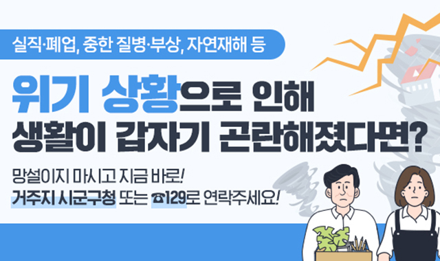 실직·폐업, 중한 질병·부상, 자연재해 등
위기 상황으로 인해 생활이 갑자기 곤란해졌다면?
망설이지 마시고 지금 바로!
거주지 시군구청 또는 129로 연락주세요!