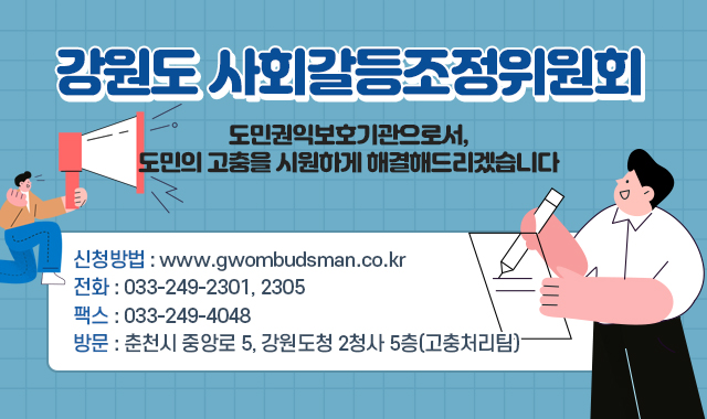 강원도 사회갈등조정위원회
도민권익보호기관으로서, 도민의 고충을 시원하게 해결해드리겠습니다
신청방법 : www.gwombudsman.co.kr
전화 : 033-249-2301, 2305
팩스 : 033-249-4048
방문 : 춘천시 중앙로 5, 강원도청 2청사 5층(고충처리팀)
