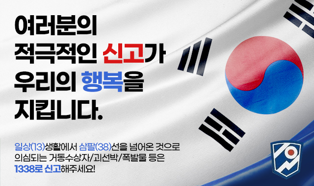 여러분의  적극적인 신고가 우리의 행복을  지킵니다.
일상(13)생활에서 삼팔(38)선을 넘어온 것으로
의심되는 거동수상자/괴선박/폭발물 등은 
1338로 신고해주세요!