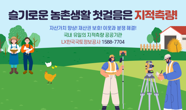 슬기로운 농촌생활 첫걸음은 지적측량!
자산가치 향상! 재산권 보호! 이웃과 분쟁 해결!
국내 유일의 지적측량 공공기관
LX한국국토정보공사 1588-7704
